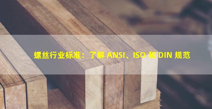 螺丝行业标准：了解 ANSI、ISO 和 DIN 规范